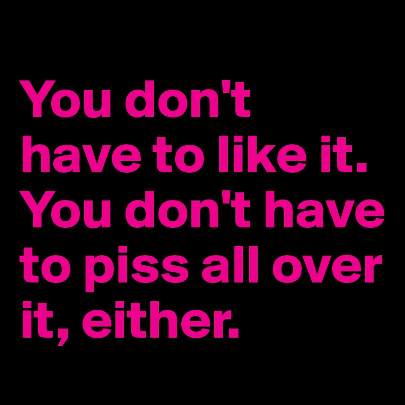 
You don't 
have to like it. 
You don't have to piss all over it, either.