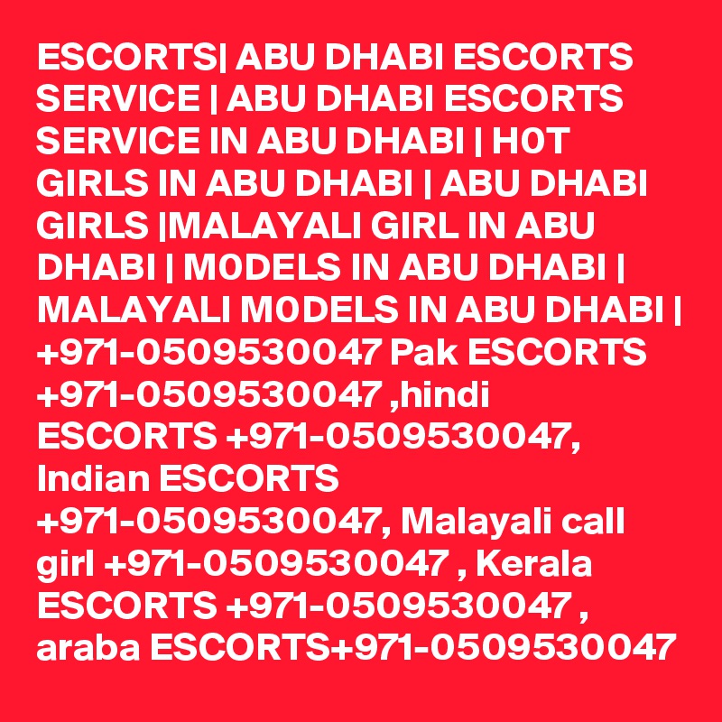 ESCORTS| ABU DHABI ESCORTS SERVICE | ABU DHABI ESCORTS SERVICE IN ABU DHABI | H0T GIRLS IN ABU DHABI | ABU DHABI GIRLS |MALAYALI GIRL IN ABU DHABI | M0DELS IN ABU DHABI | MALAYALI M0DELS IN ABU DHABI | +971-0509530047 Pak ESCORTS +971-0509530047 ,hindi ESCORTS +971-0509530047, Indian ESCORTS +971-0509530047, Malayali call girl +971-0509530047 , Kerala ESCORTS +971-0509530047 , araba ESCORTS+971-0509530047