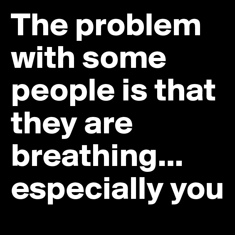 The problem with some people is that they are breathing... especially you