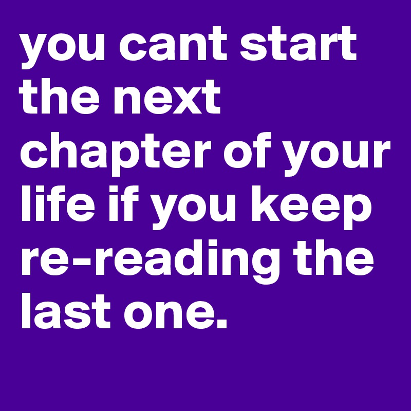 you cant start the next chapter of your life if you keep re-reading the last one.