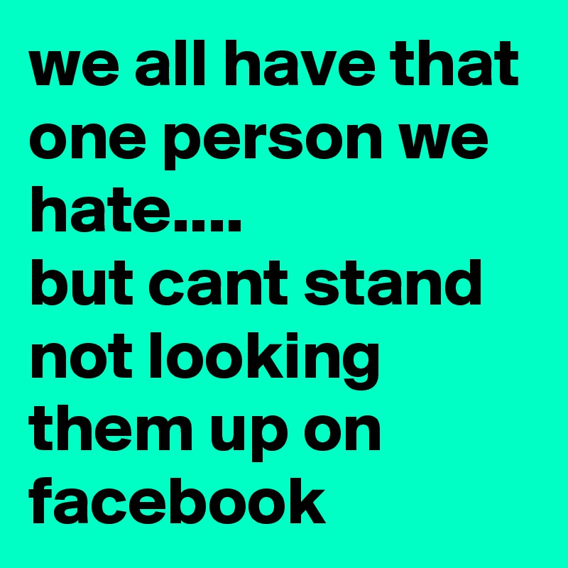 we all have that one person we hate....
but cant stand not looking them up on facebook