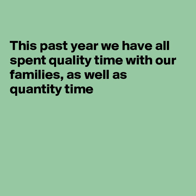 

This past year we have all spent quality time with our families, as well as  quantity time





