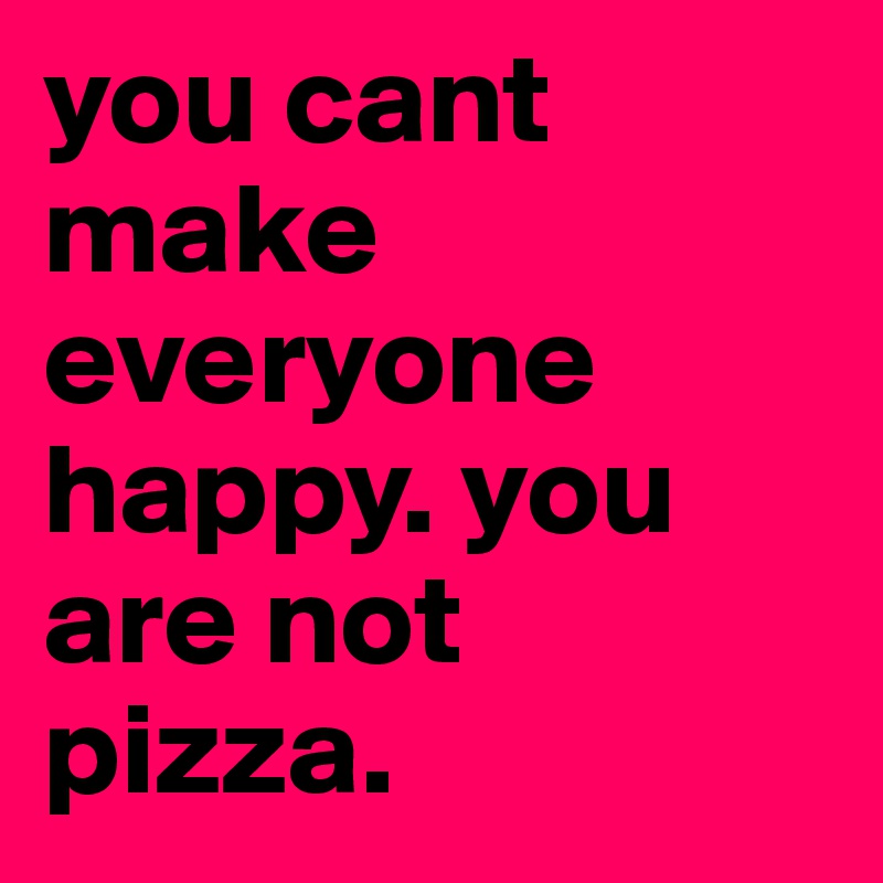 you cant make everyone happy. you are not pizza.