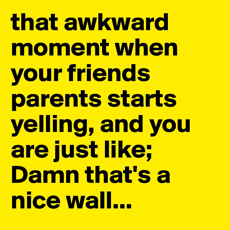 that awkward moment when your friends parents starts yelling, and you are just like;
Damn that's a nice wall...