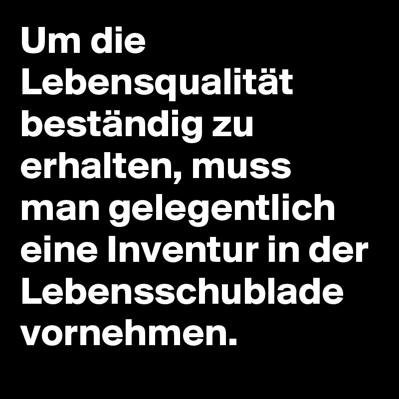 Um die Lebensqualität beständig zu erhalten, muss man gelegentlich eine Inventur in der Lebensschublade vornehmen. 