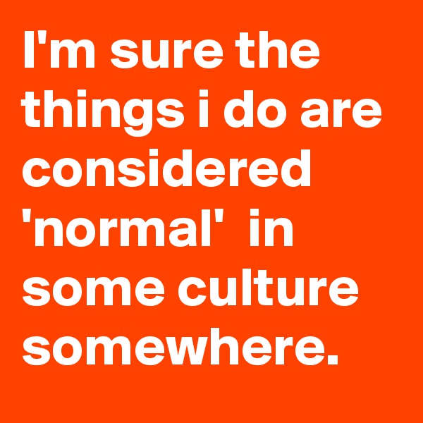 I'm sure the things i do are considered 'normal'  in some culture somewhere.