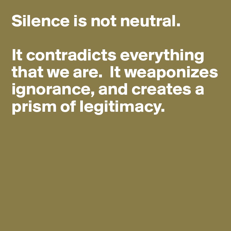 Silence is not neutral. 

It contradicts everything that we are.  It weaponizes
ignorance, and creates a
prism of legitimacy.





