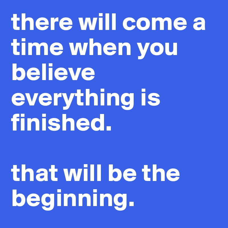 there will come a time when you believe everything is finished.

that will be the beginning.
