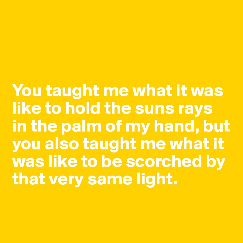 



You taught me what it was like to hold the suns rays in the palm of my hand, but you also taught me what it was like to be scorched by that very same light.

