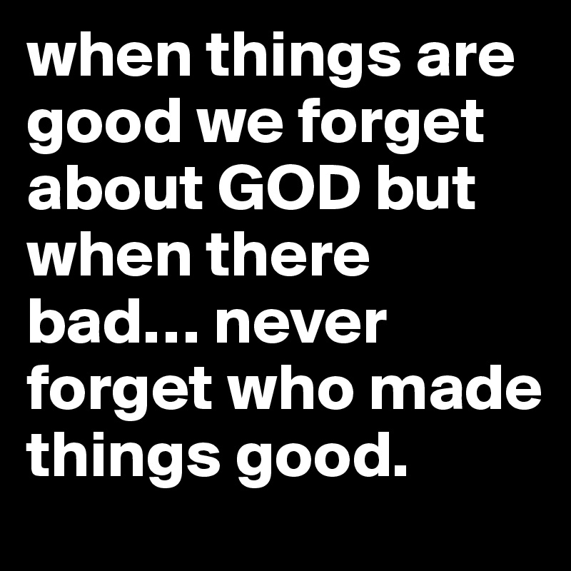 when things are good we forget about GOD but when there bad… never forget who made things good. 