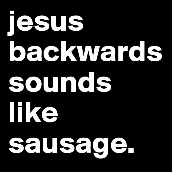jesus backwards sounds like sausage. 