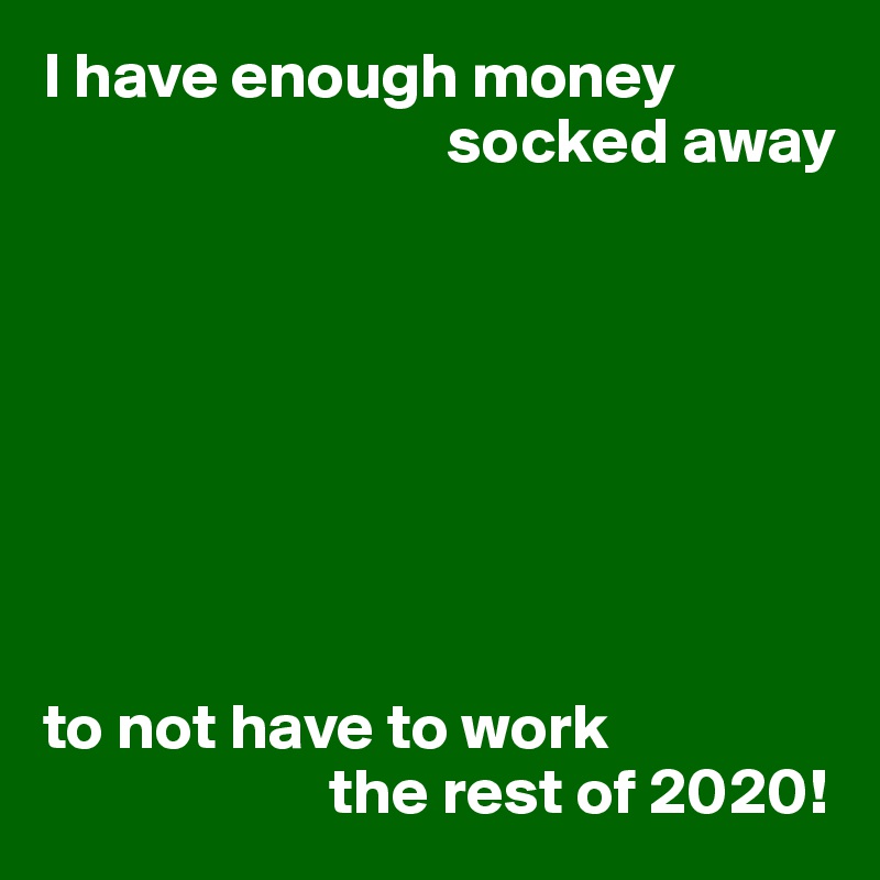 I have enough money 
                               socked away








to not have to work
                      the rest of 2020!