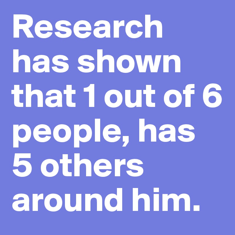 Research has shown that 1 out of 6 people, has 5 others around him ...