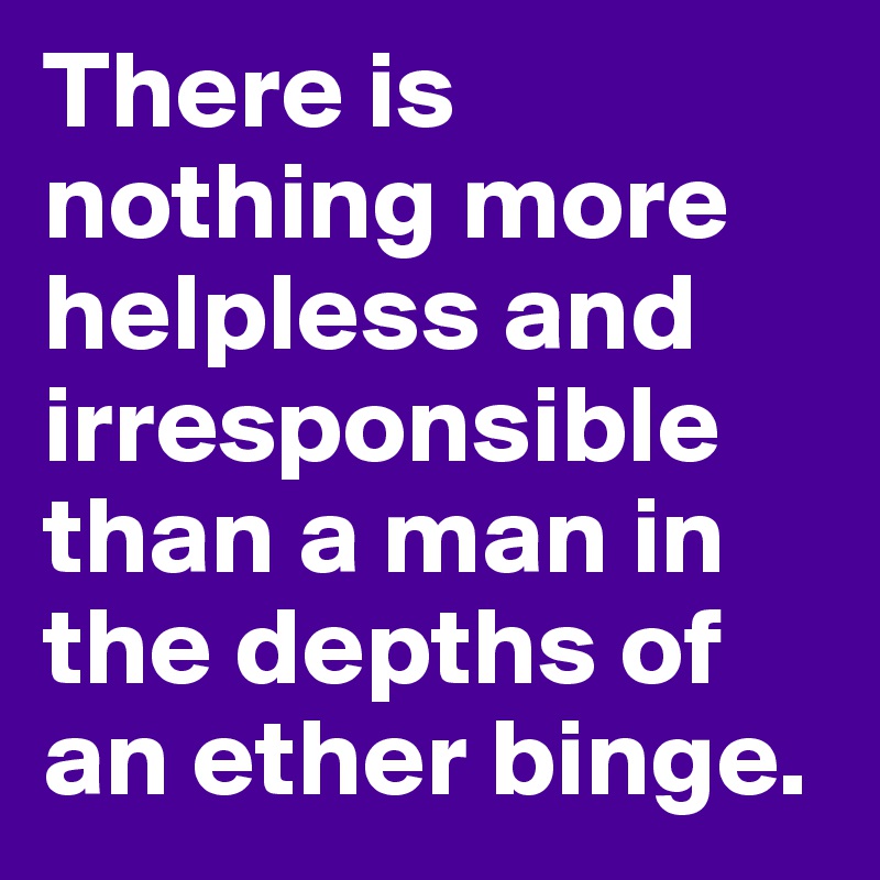 There is nothing more helpless and irresponsible than a man in the depths of an ether binge.