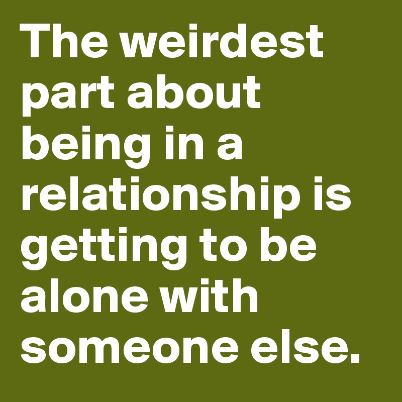 The weirdest part about being in a relationship is getting to be alone with someone else.
