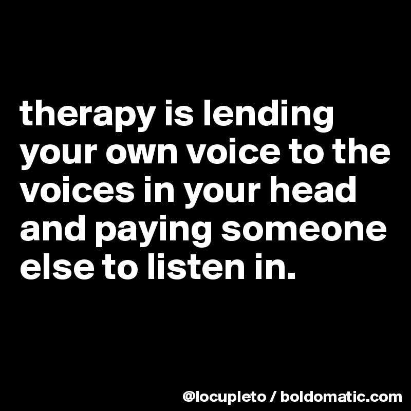 

therapy is lending your own voice to the voices in your head and paying someone else to listen in. 

