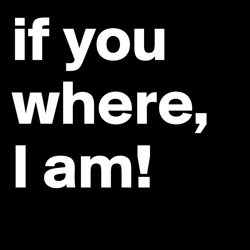 if you where, 
I am!