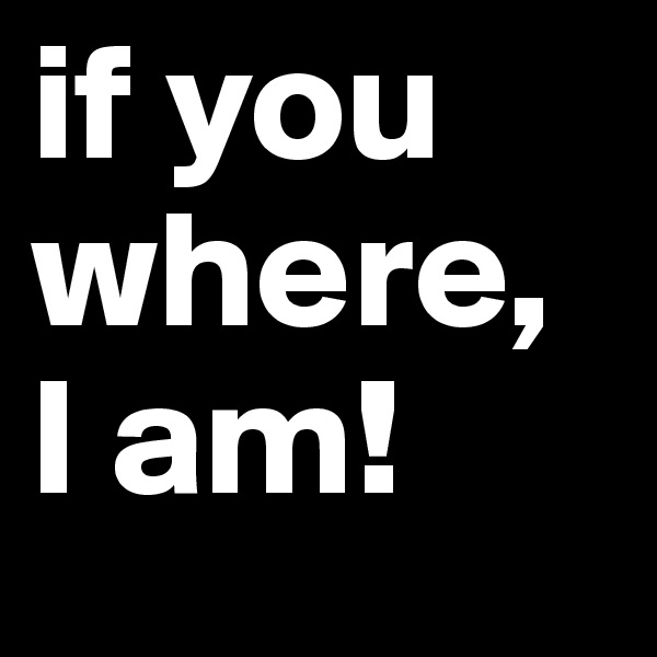 if you where, 
I am!