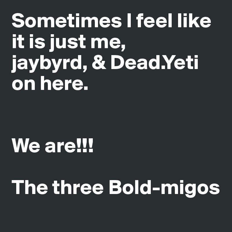 Sometimes I feel like it is just me,
jaybyrd, & Dead.Yeti on here. 


We are!!!

The three Bold-migos