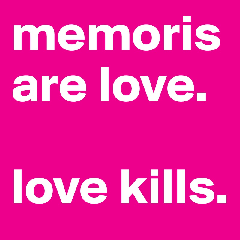memoris are love. 

love kills. 