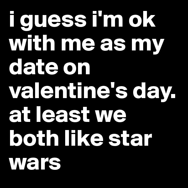 i guess i'm ok with me as my date on valentine's day. at least we both like star wars 