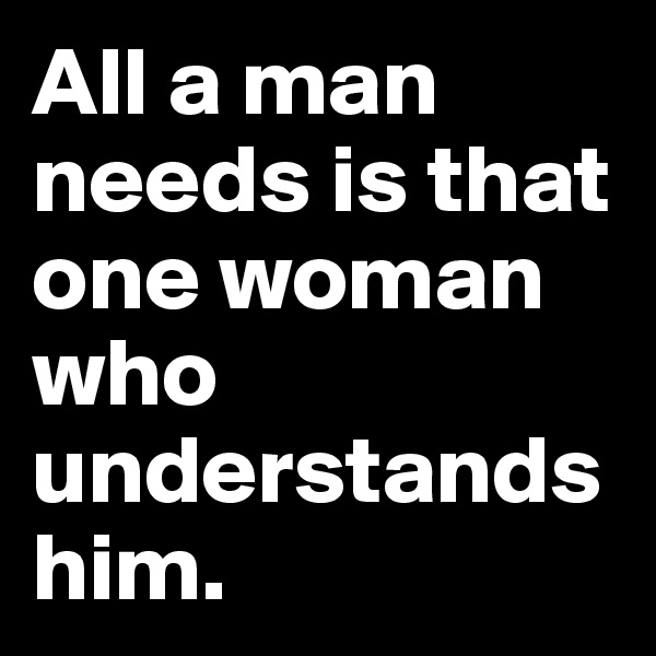 All a man needs is that one woman who understands him.