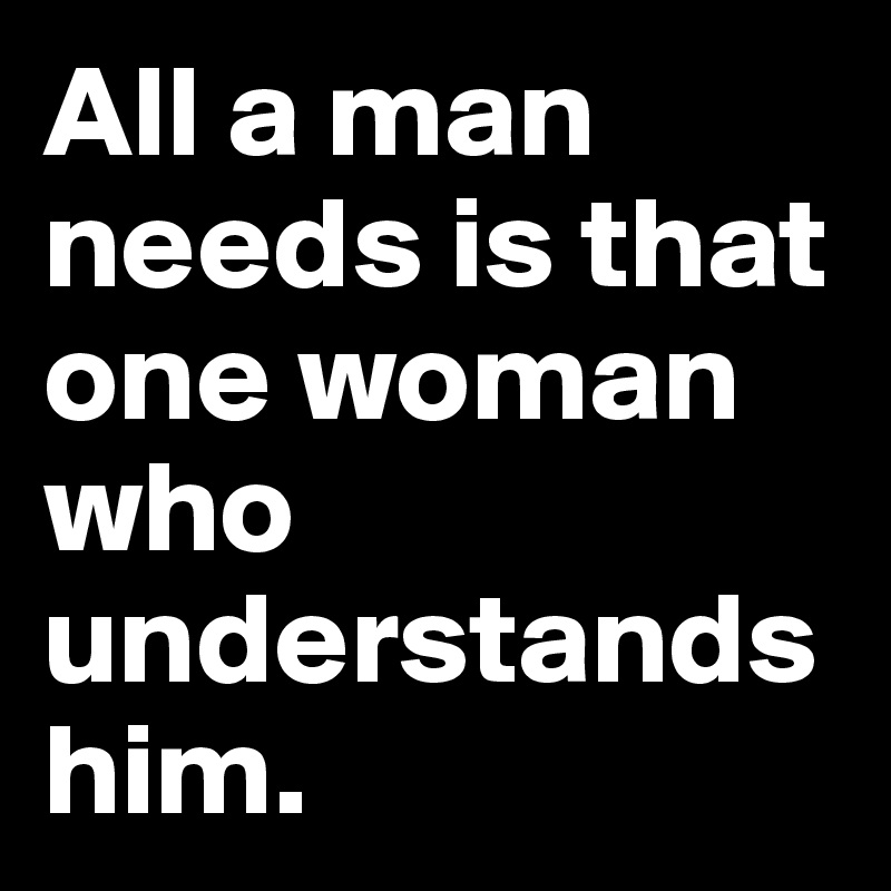 All a man needs is that one woman who understands him.