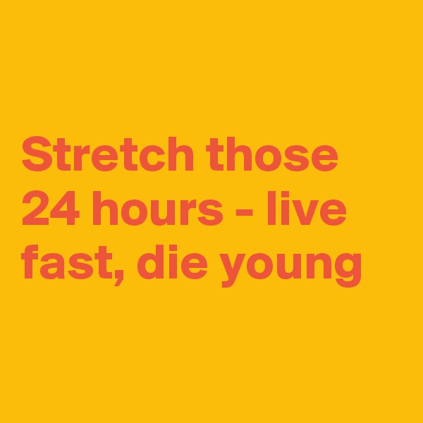 

Stretch those 24 hours - live fast, die young


