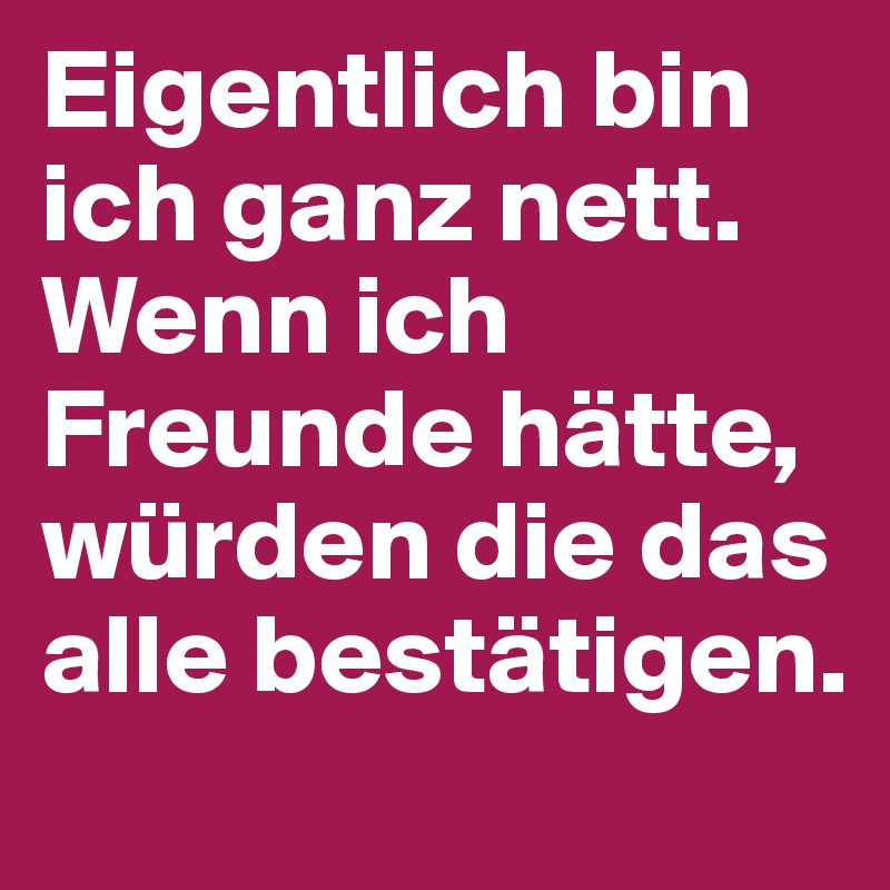Eigentlich bin ich ganz nett. Wenn ich Freunde hätte, würden die das alle bestätigen.