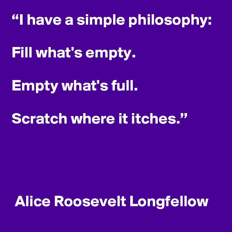 “I have a simple philosophy: 

Fill what's empty. 

Empty what's full. 

Scratch where it itches.”




 Alice Roosevelt Longfellow