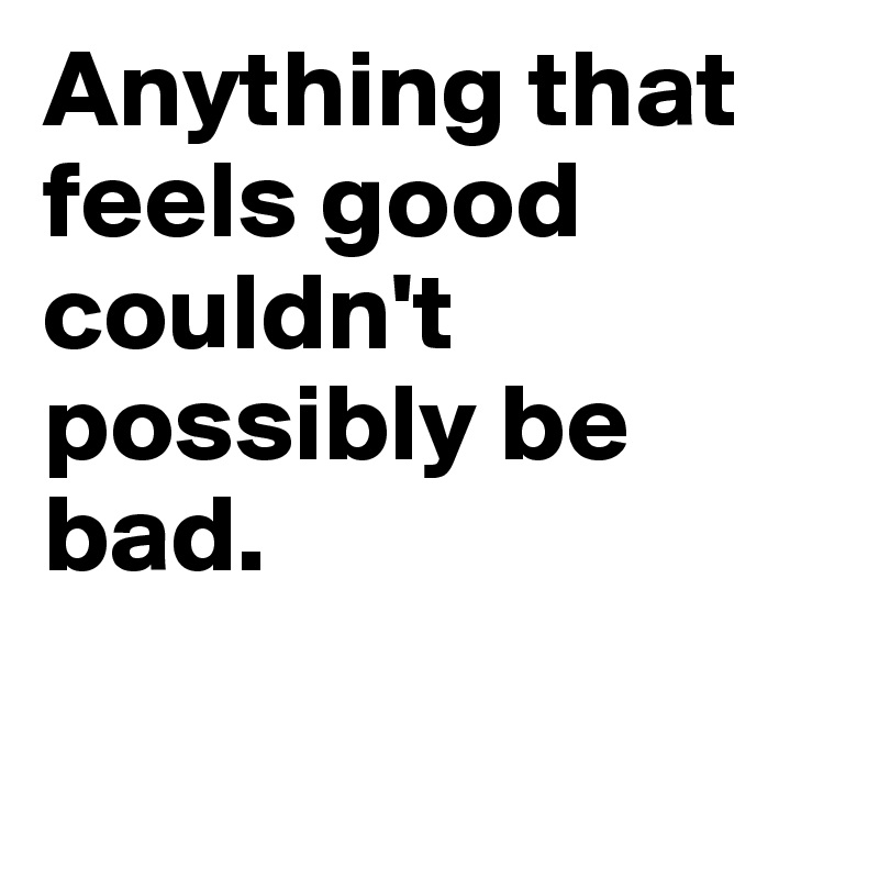 Anything that feels good couldn't possibly be bad.

