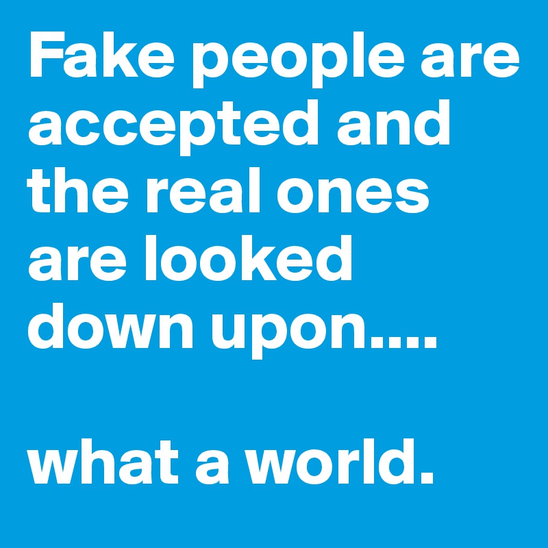 Fake people are accepted and the real ones are looked down upon....

what a world.