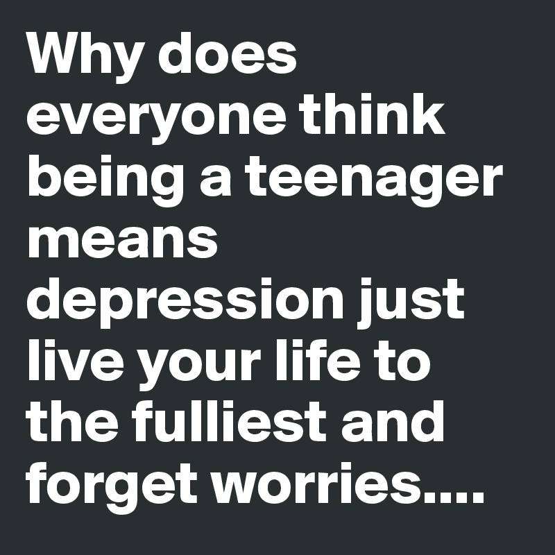 Why does everyone think being a teenager means depression just live your life to the fulliest and forget worries....