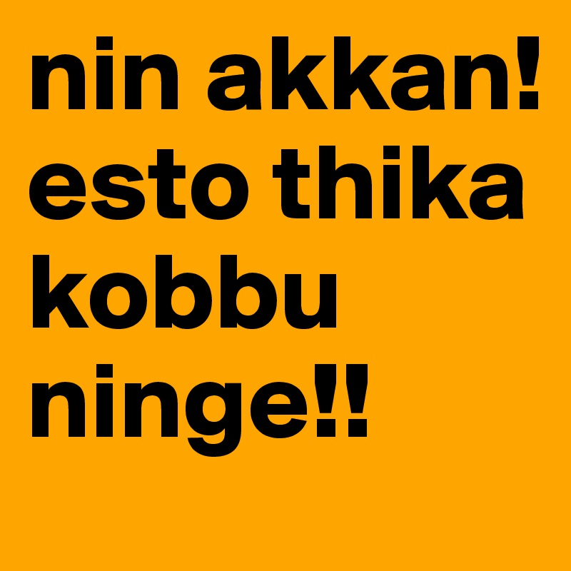 nin akkan! esto thika kobbu ninge!!