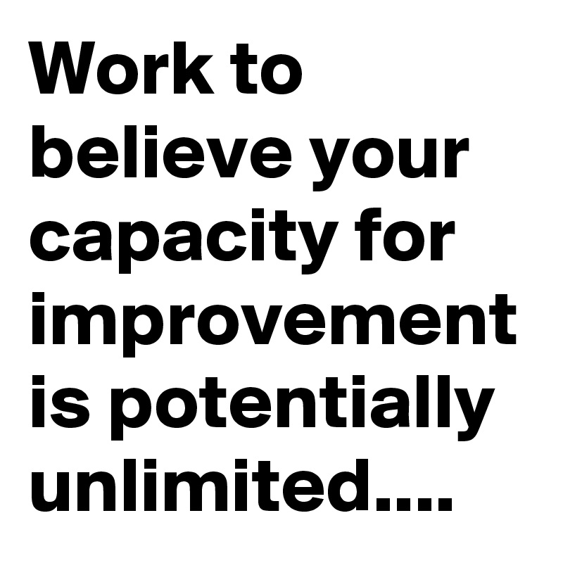 Work to believe your capacity for improvement is potentially unlimited....