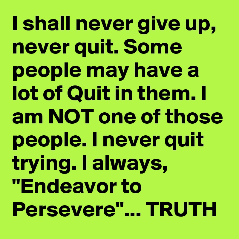 I shall never give up, never quit. Some people may have a lot of Quit in them. I am NOT one of those people. I never quit trying. I always, "Endeavor to Persevere"... TRUTH