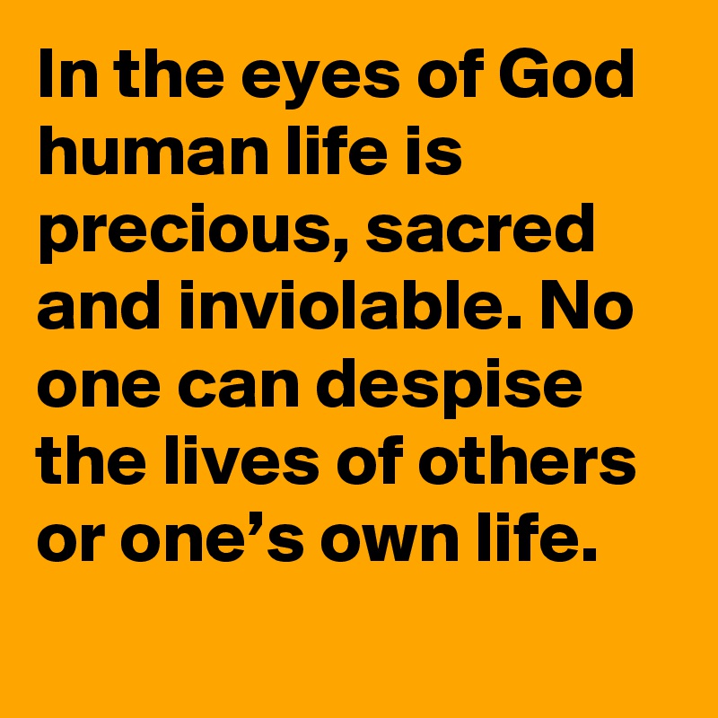 In the eyes of God human life is precious, sacred and inviolable. No one can despise the lives of others or one’s own life.