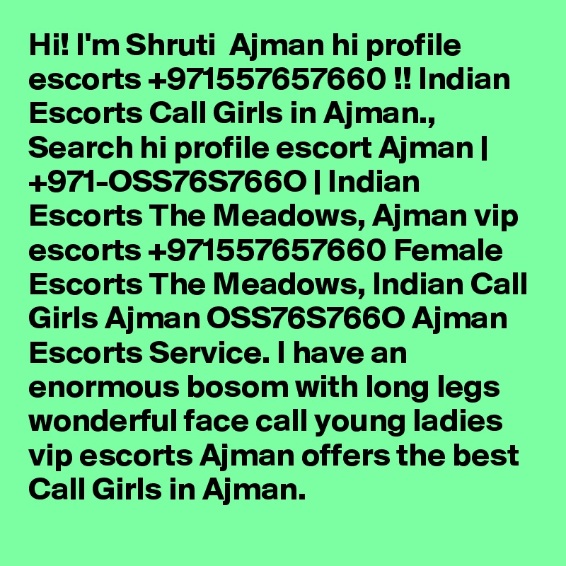 Hi! I'm Shruti  Ajman hi profile escorts +971557657660 !! Indian Escorts Call Girls in Ajman., Search hi profile escort Ajman | +971-OSS76S766O | Indian Escorts The Meadows, Ajman vip escorts +971557657660 Female Escorts The Meadows, Indian Call Girls Ajman OSS76S766O Ajman Escorts Service. I have an enormous bosom with long legs wonderful face call young ladies vip escorts Ajman offers the best Call Girls in Ajman. 