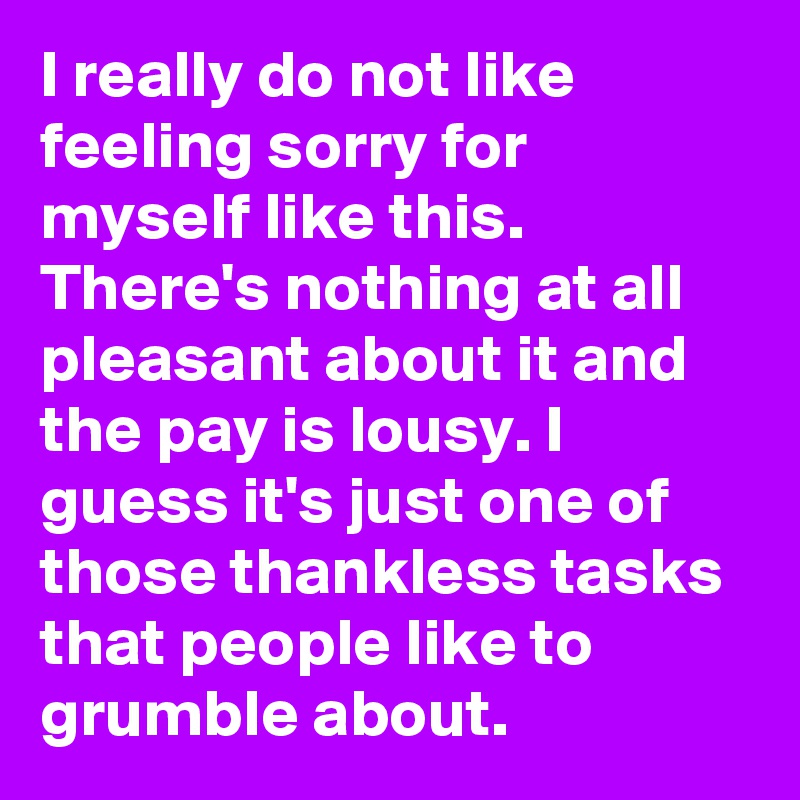 I really do not like feeling sorry for myself like this. There's nothing at all pleasant about it and the pay is lousy. I guess it's just one of those thankless tasks that people like to grumble about.