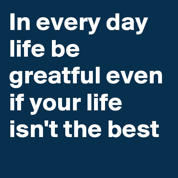 In every day life be greatful even if your life isn't the best