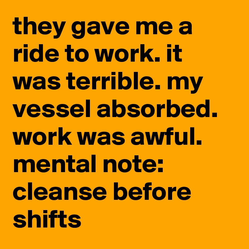 they gave me a ride to work. it was terrible. my vessel absorbed. work was awful. mental note: cleanse before shifts