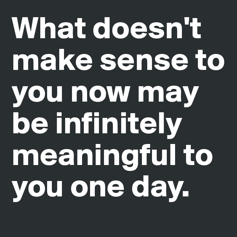 What doesn't make sense to you now may be infinitely meaningful to you one day.