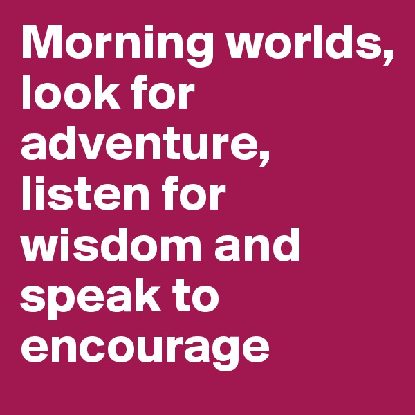Morning worlds, 
look for adventure, listen for wisdom and speak to encourage