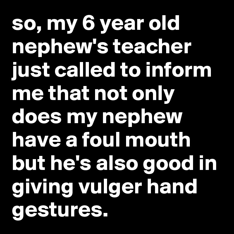 so, my 6 year old nephew's teacher just called to inform me that not only does my nephew have a foul mouth but he's also good in giving vulger hand gestures.