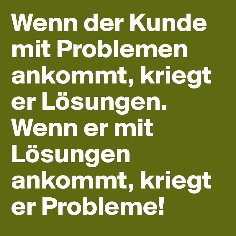 Wenn der Kunde mit Problemen ankommt, kriegt er Lösungen. Wenn er mit Lösungen ankommt, kriegt er Probleme!