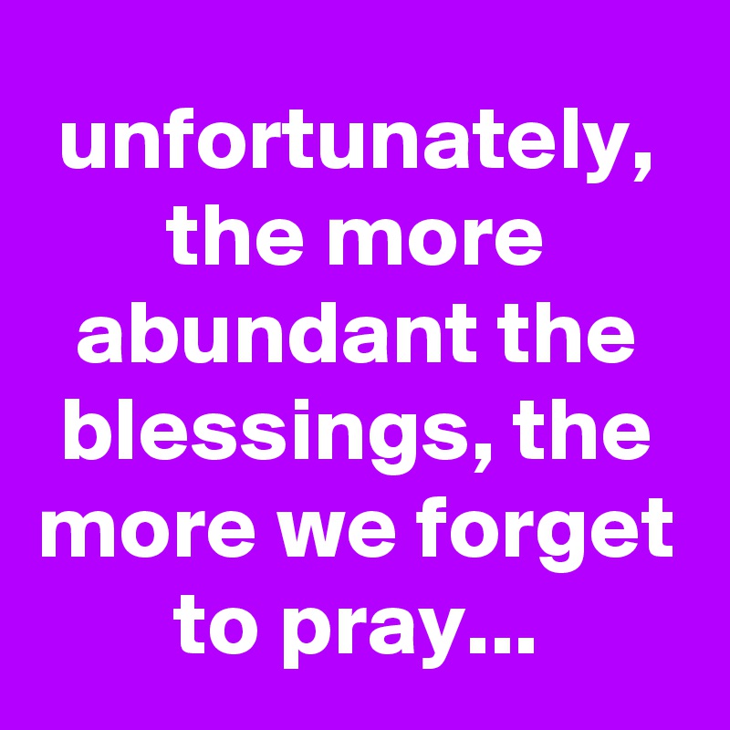 unfortunately, the more abundant the blessings, the more we forget to pray...