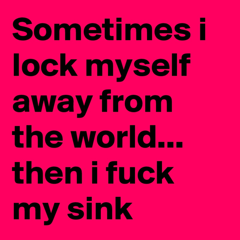 Sometimes i lock myself away from the world... then i fuck my sink