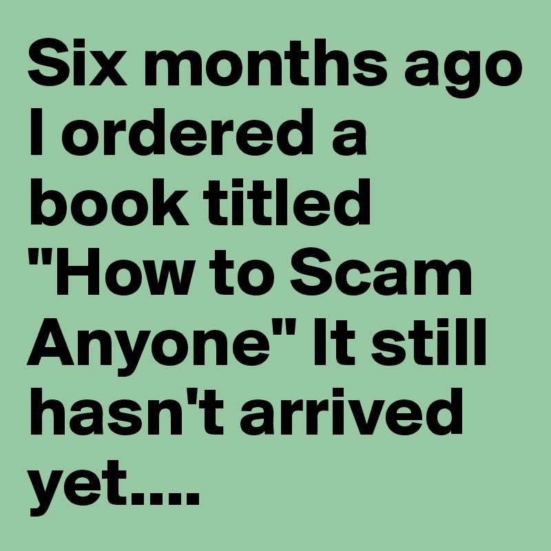 Six months ago I ordered a book titled "How to Scam Anyone" It still hasn't arrived yet....