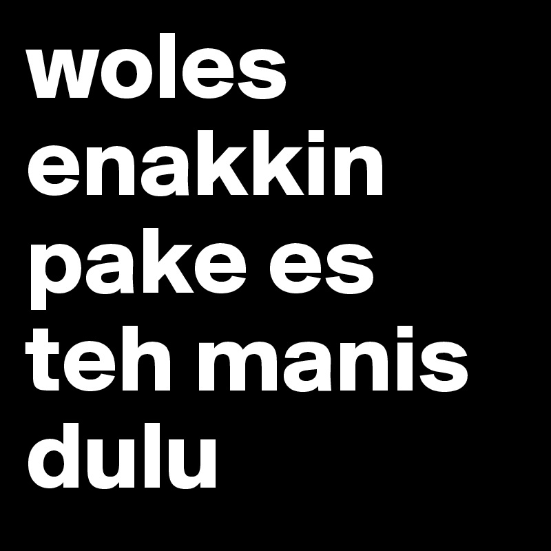 woles enakkin pake es teh manis dulu