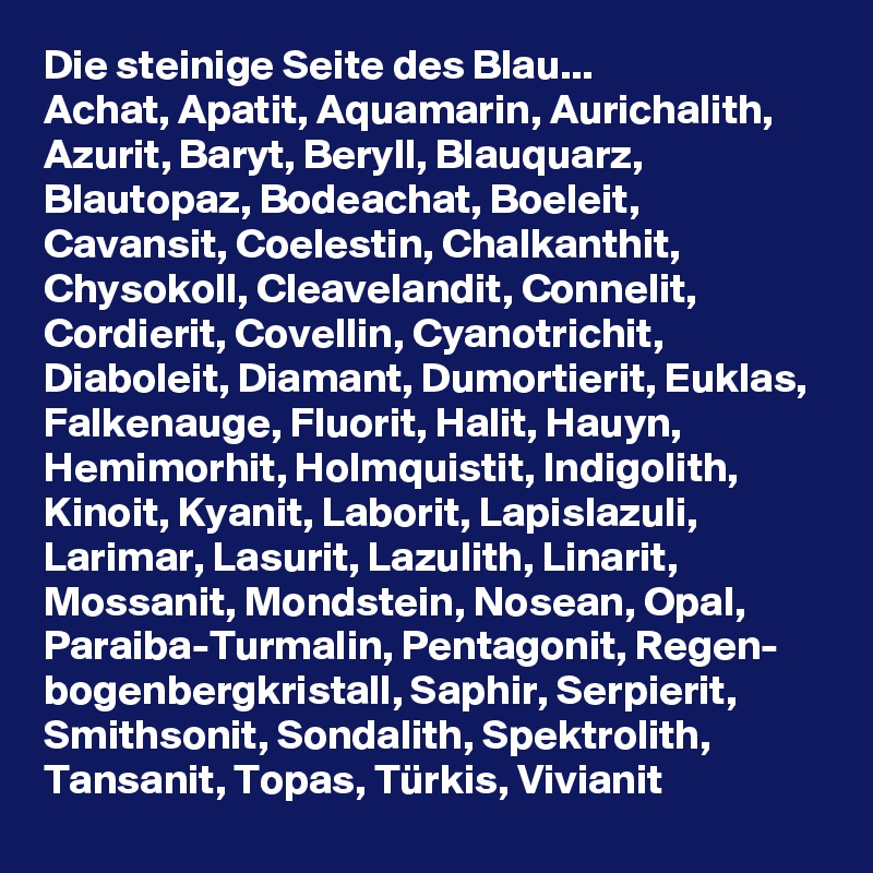 Die steinige Seite des Blau...
Achat, Apatit, Aquamarin, Aurichalith, Azurit, Baryt, Beryll, Blauquarz, Blautopaz, Bodeachat, Boeleit, Cavansit, Coelestin, Chalkanthit, Chysokoll, Cleavelandit, Connelit, Cordierit, Covellin, Cyanotrichit, Diaboleit, Diamant, Dumortierit, Euklas, Falkenauge, Fluorit, Halit, Hauyn, Hemimorhit, Holmquistit, Indigolith, Kinoit, Kyanit, Laborit, Lapislazuli, Larimar, Lasurit, Lazulith, Linarit, Mossanit, Mondstein, Nosean, Opal, Paraiba-Turmalin, Pentagonit, Regen- bogenbergkristall, Saphir, Serpierit, Smithsonit, Sondalith, Spektrolith, Tansanit, Topas, Türkis, Vivianit